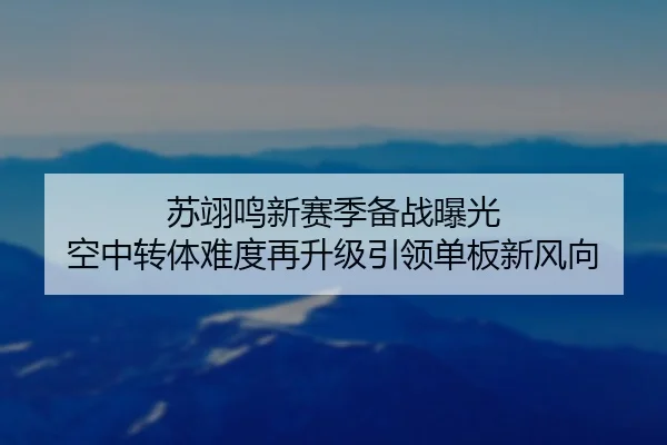 苏翊鸣新赛季备战曝光 空中转体难度再升级引领单板新风向（yabo.comapp）